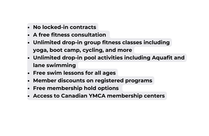 No locked in contracts A free fitness consultation Unlimited drop in group fitness classes including yoga boot camp cycling and more Unlimited drop in pool activities including Aquafit and lane swimming Free swim lessons for all ages Member discounts on registered programs Free membership hold options Access to Canadian YMCA membership centers