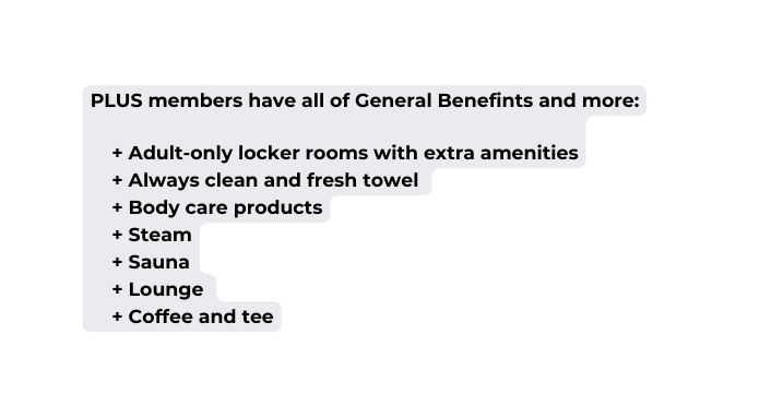 PLUS members have all of General Benefints and more Adult only locker rooms with extra amenities Always clean and fresh towel Body care products Steam Sauna Lounge Coffee and tee